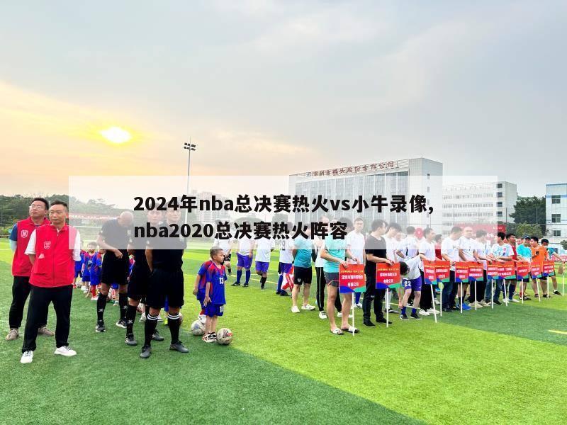 2024年nba总决赛热火vs小牛录像,nba2020总决赛热火阵容